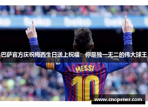 巴萨官方庆祝梅西生日送上祝福：你是独一无二的伟大球王
