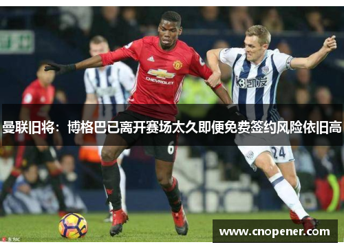 曼联旧将：博格巴已离开赛场太久即便免费签约风险依旧高